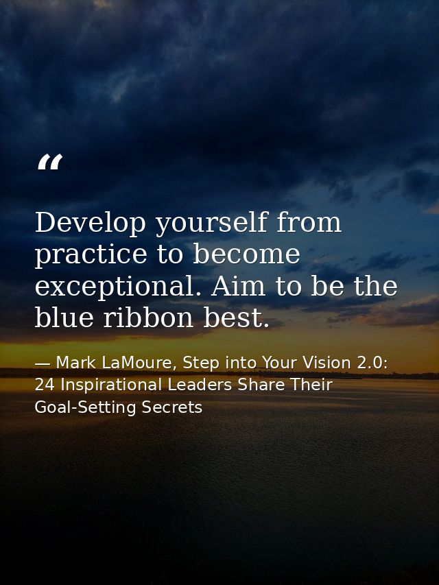 Develop yourself from practice to become exceptional. Aim to be the blue ribbon best. — Mark LaMoure, Step into Your Vision 2.0: 24 Inspirational Leaders Share Their Goal-Setting Secrets