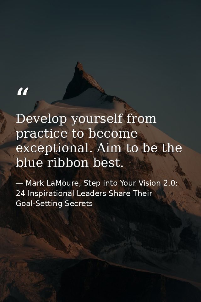 Develop yourself from practice to become exceptional. Aim to be the blue ribbon best. — Mark LaMoure, Step into Your Vision 2.0: 24 Inspirational Leaders Share Their Goal-Setting Secrets