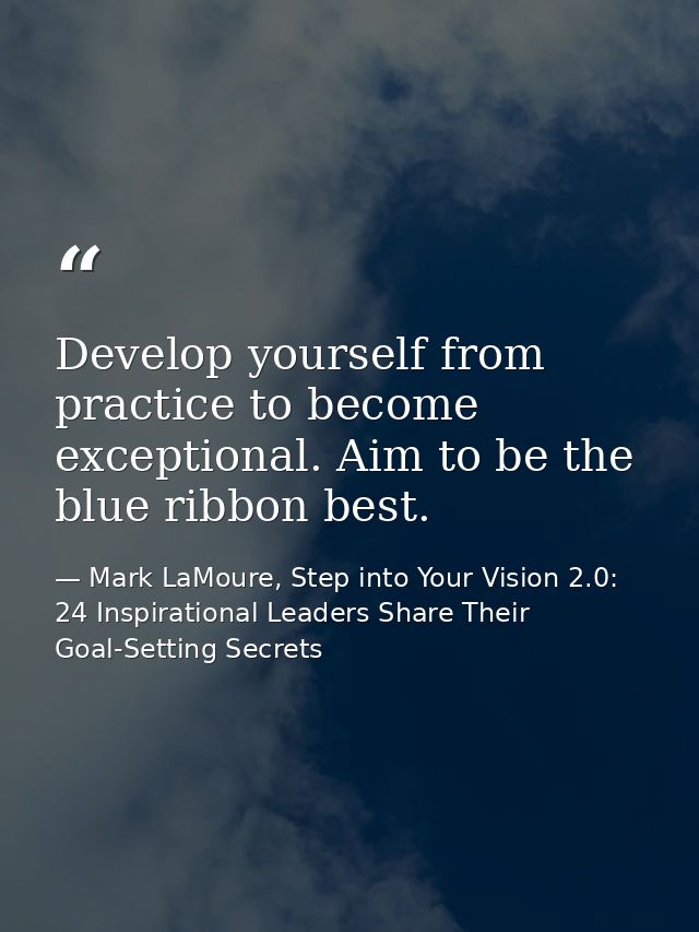 Develop yourself from practice to become exceptional. Aim to be the blue ribbon best. — Mark LaMoure, Step into Your Vision 2.0: 24 Inspirational Leaders Share Their Goal-Setting Secrets
