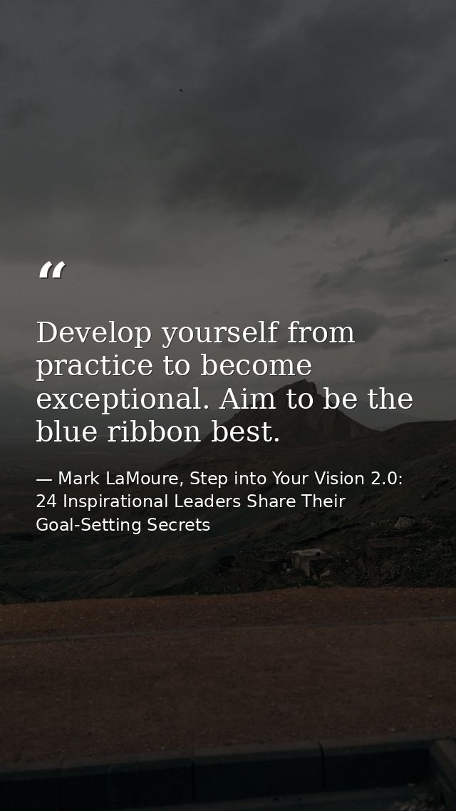 Develop yourself from practice to become exceptional. Aim to be the blue ribbon best. — Mark LaMoure, Step into Your Vision 2.0: 24 Inspirational Leaders Share Their Goal-Setting Secrets