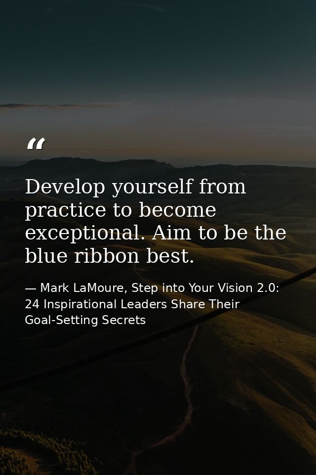 Develop yourself from practice to become exceptional. Aim to be the blue ribbon best. — Mark LaMoure, Step into Your Vision 2.0: 24 Inspirational Leaders Share Their Goal-Setting Secrets