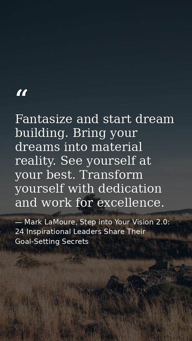 Fantasize and start dream building. Bring your dreams into material reality. See yourself at your best. Transform yourse — Mark LaMoure, Step into Your Vision 2.0: 24 Inspirational Leaders Share Their Goal-Setting Secrets