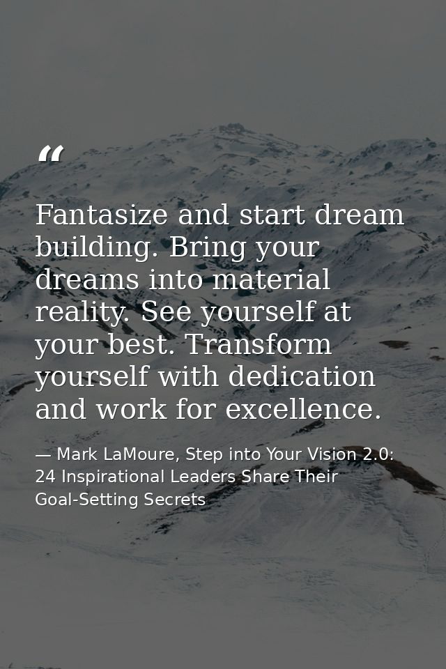 Fantasize and start dream building. Bring your dreams into material reality. See yourself at your best. Transform yourse — Mark LaMoure, Step into Your Vision 2.0: 24 Inspirational Leaders Share Their Goal-Setting Secrets