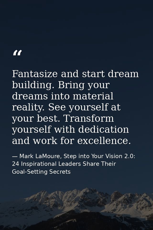 Fantasize and start dream building. Bring your dreams into material reality. See yourself at your best. Transform yourse — Mark LaMoure, Step into Your Vision 2.0: 24 Inspirational Leaders Share Their Goal-Setting Secrets