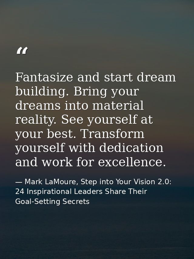 Fantasize and start dream building. Bring your dreams into material reality. See yourself at your best. Transform yourse — Mark LaMoure, Step into Your Vision 2.0: 24 Inspirational Leaders Share Their Goal-Setting Secrets