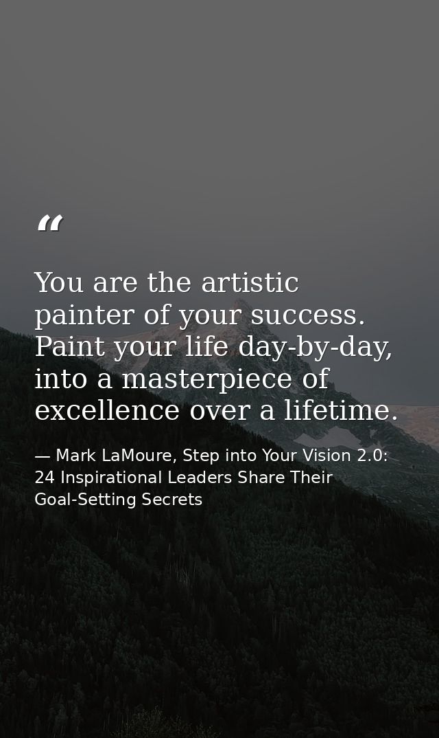 You are the artistic painter of your success. Paint your life day-by-day, into a masterpiece of excellence over a lifeti — Mark LaMoure, Step into Your Vision 2.0: 24 Inspirational Leaders Share Their Goal-Setting Secrets