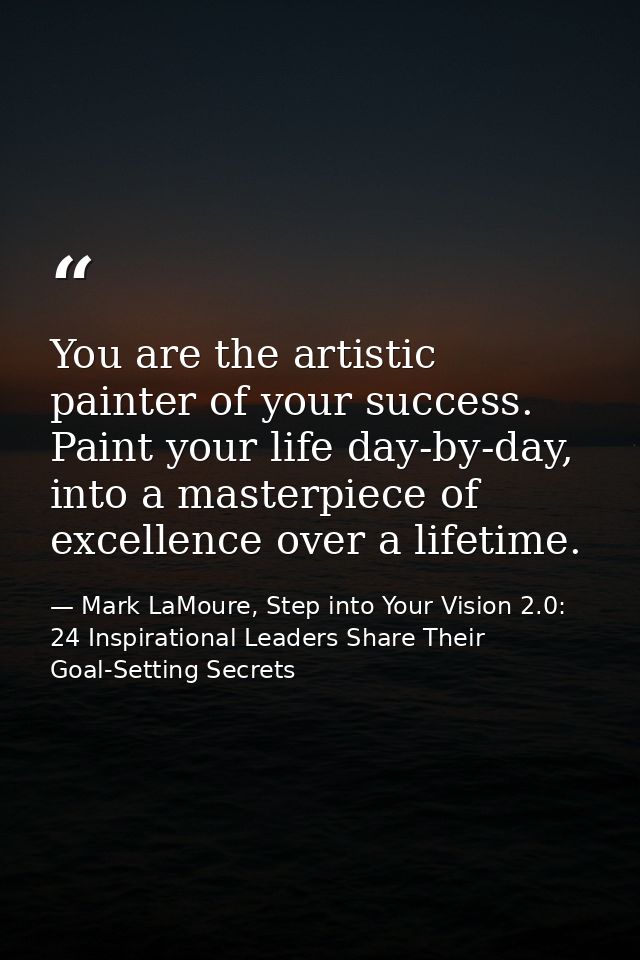 You are the artistic painter of your success. Paint your life day-by-day, into a masterpiece of excellence over a lifeti — Mark LaMoure, Step into Your Vision 2.0: 24 Inspirational Leaders Share Their Goal-Setting Secrets