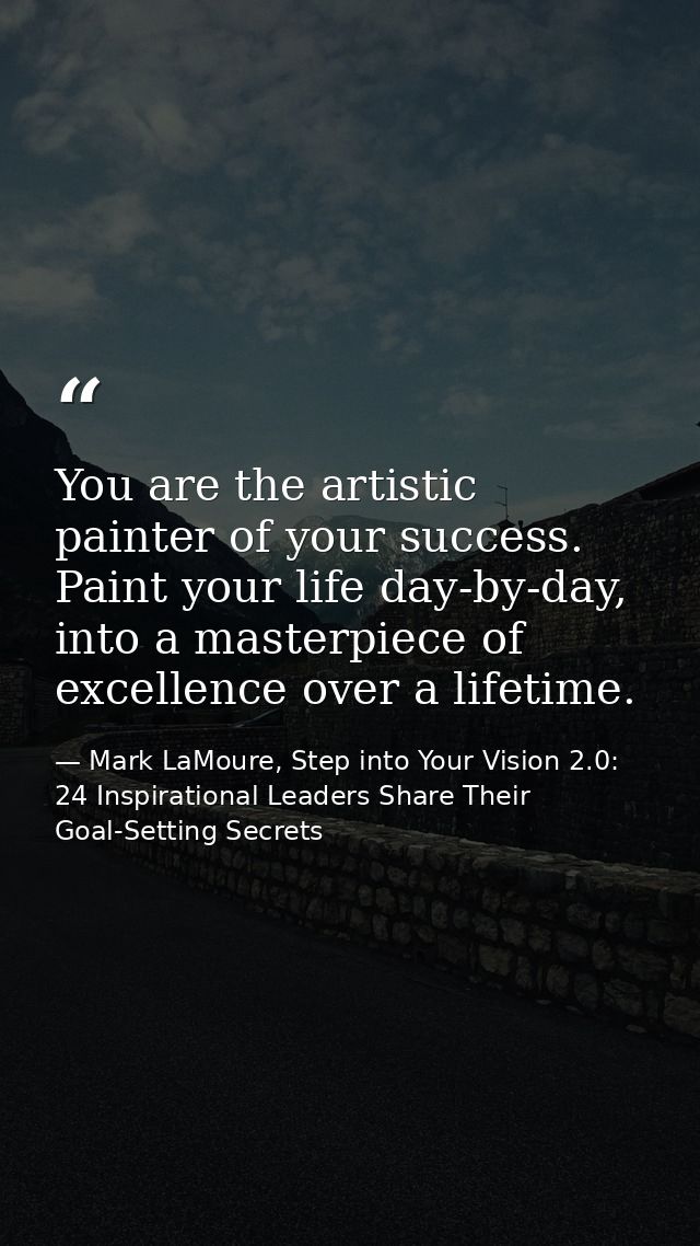 You are the artistic painter of your success. Paint your life day-by-day, into a masterpiece of excellence over a lifeti — Mark LaMoure, Step into Your Vision 2.0: 24 Inspirational Leaders Share Their Goal-Setting Secrets