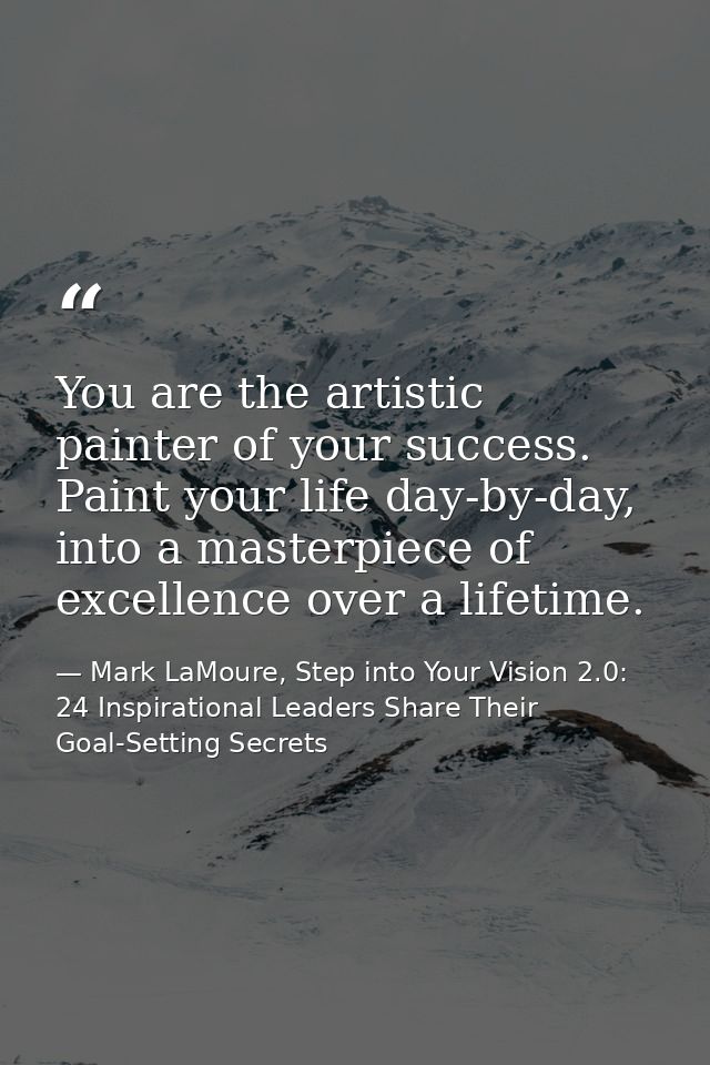 You are the artistic painter of your success. Paint your life day-by-day, into a masterpiece of excellence over a lifeti — Mark LaMoure, Step into Your Vision 2.0: 24 Inspirational Leaders Share Their Goal-Setting Secrets