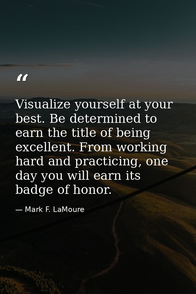 Visualize yourself at your best. Be determined to earn the title of being excellent. From working hard and practicing, o — Mark F. LaMoure