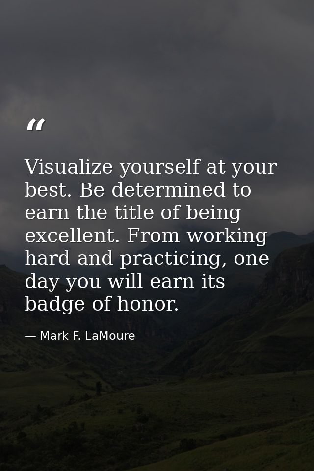 Visualize yourself at your best. Be determined to earn the title of being excellent. From working hard and practicing, o — Mark F. LaMoure