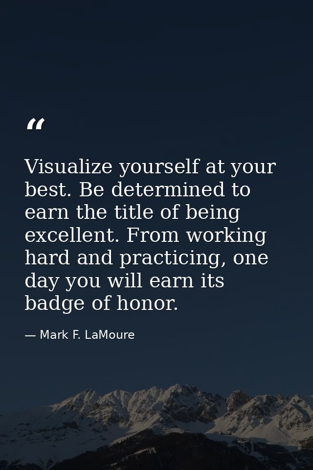 Visualize yourself at your best. Be determined to earn the title of being excellent. From working hard and practicing, o — Mark F. LaMoure