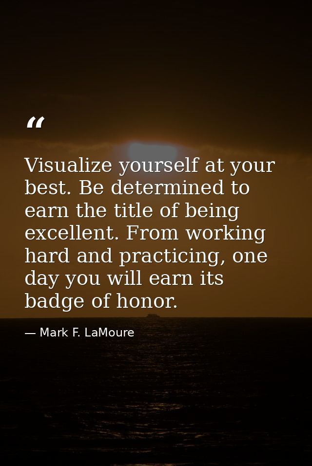 Visualize yourself at your best. Be determined to earn the title of being excellent. From working hard and practicing, o — Mark F. LaMoure