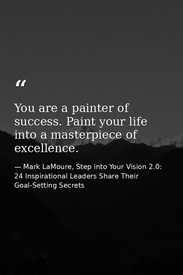 You are a painter of success. Paint your life into a masterpiece of excellence. — Mark LaMoure, Step into Your Vision 2.0: 24 Inspirational Leaders Share Their Goal-Setting Secrets