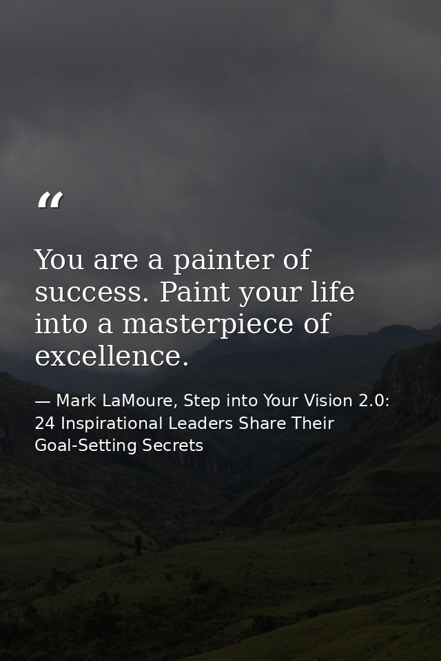 You are a painter of success. Paint your life into a masterpiece of excellence. — Mark LaMoure, Step into Your Vision 2.0: 24 Inspirational Leaders Share Their Goal-Setting Secrets