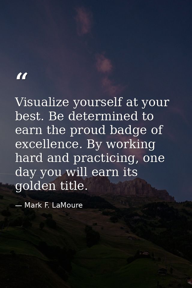Visualize yourself at your best. Be determined to earn the proud badge of excellence. By working hard and practicing, on — Mark F. LaMoure