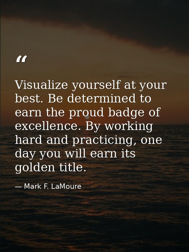 Visualize yourself at your best. Be determined to earn the proud badge of excellence. By working hard and practicing, on — Mark F. LaMoure