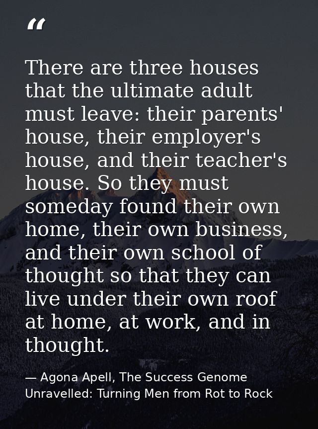 There are three houses that the ultimate adult must leave: their parents' house, their employer's house, and their teach — Agona Apell, The Success Genome Unravelled: Turning Men from Rot to Rock