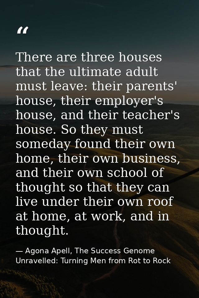 There are three houses that the ultimate adult must leave: their parents' house, their employer's house, and their teach — Agona Apell, The Success Genome Unravelled: Turning Men from Rot to Rock