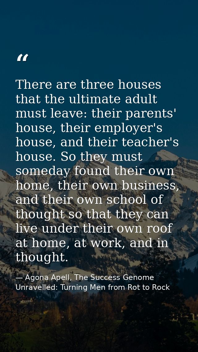 There are three houses that the ultimate adult must leave: their parents' house, their employer's house, and their teach — Agona Apell, The Success Genome Unravelled: Turning Men from Rot to Rock