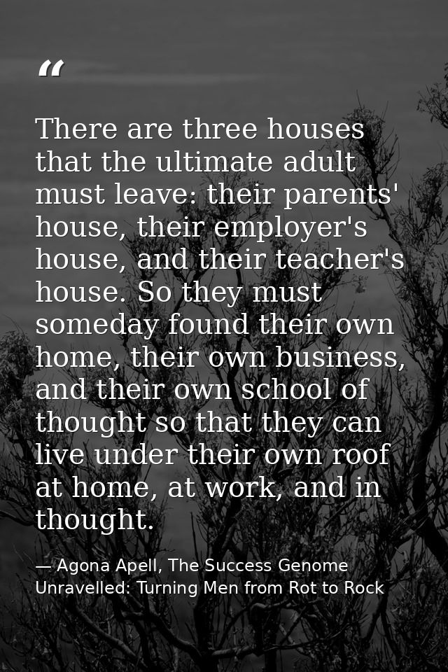 There are three houses that the ultimate adult must leave: their parents' house, their employer's house, and their teach — Agona Apell, The Success Genome Unravelled: Turning Men from Rot to Rock