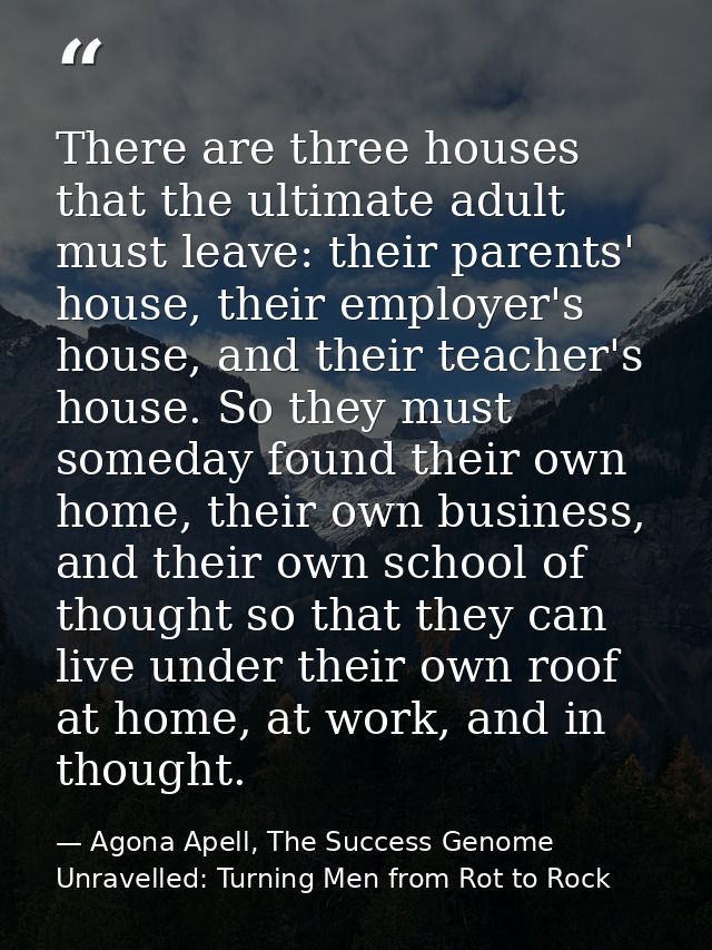 There are three houses that the ultimate adult must leave: their parents' house, their employer's house, and their teach — Agona Apell, The Success Genome Unravelled: Turning Men from Rot to Rock