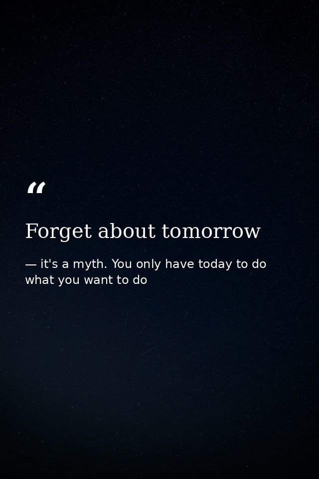 Forget about tomorrow — it's a myth. You only have today to do what you want to do
