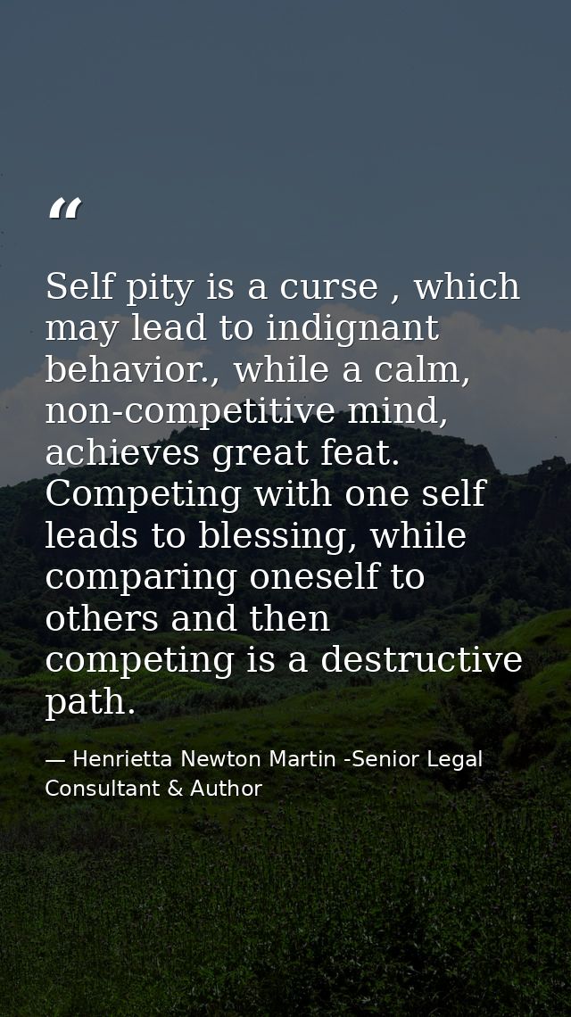 Self pity is a curse , which may lead to indignant behavior., while a calm, non-competitive mind, achieves great feat. C — Henrietta Newton Martin -Senior Legal Consultant & Author