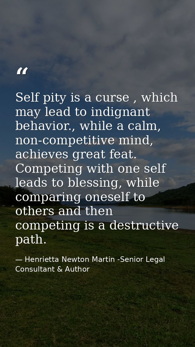 Self pity is a curse , which may lead to indignant behavior., while a calm, non-competitive mind, achieves great feat. C — Henrietta Newton Martin -Senior Legal Consultant & Author