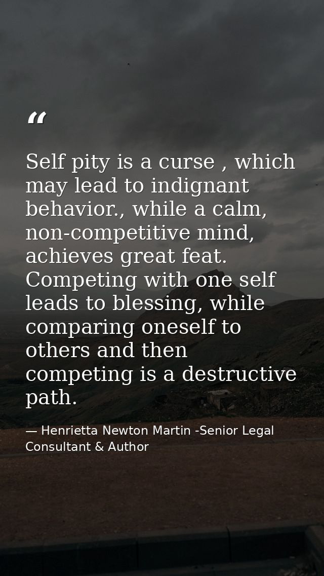 Self pity is a curse , which may lead to indignant behavior., while a calm, non-competitive mind, achieves great feat. C — Henrietta Newton Martin -Senior Legal Consultant & Author