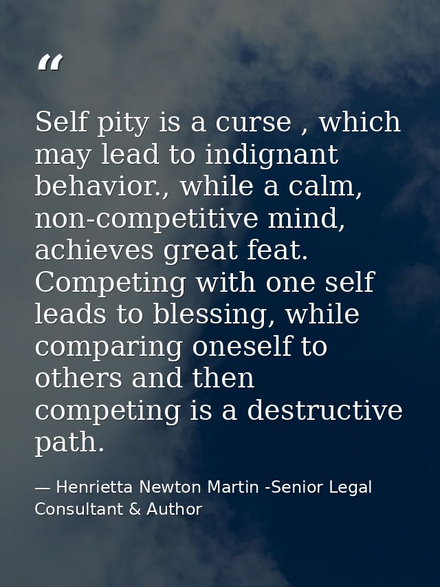Self pity is a curse , which may lead to indignant behavior., while a calm, non-competitive mind, achieves great feat. C — Henrietta Newton Martin -Senior Legal Consultant & Author