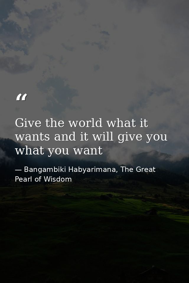 Give the world what it wants and it will give you what you want — Bangambiki Habyarimana, The Great Pearl of Wisdom