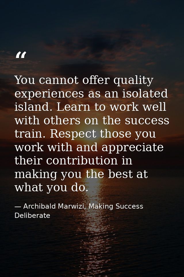 You cannot offer quality experiences as an isolated island. Learn to work well with others on the success train. Respect — Archibald Marwizi, Making Success Deliberate