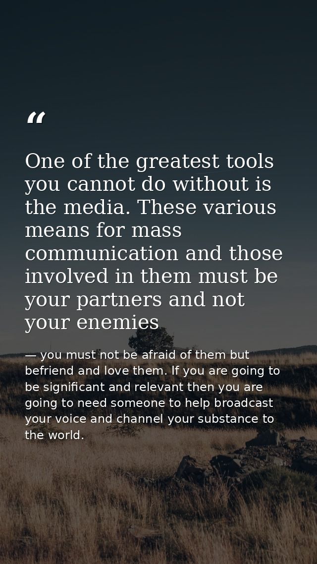 One of the greatest tools you cannot do without is the media. These various means for mass communication and those invol — you must not be afraid of them but befriend and love them. If you are going to be significant and relevant then you are going to need someone to help broadcast your voice and channel your substance to the world.
