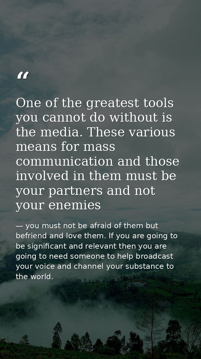 One of the greatest tools you cannot do without is the media. These various means for mass communication and those invol — you must not be afraid of them but befriend and love them. If you are going to be significant and relevant then you are going to need someone to help broadcast your voice and channel your substance to the world.