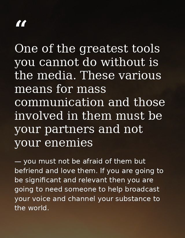 One of the greatest tools you cannot do without is the media. These various means for mass communication and those invol — you must not be afraid of them but befriend and love them. If you are going to be significant and relevant then you are going to need someone to help broadcast your voice and channel your substance to the world.