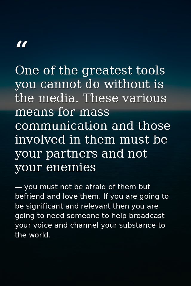 One of the greatest tools you cannot do without is the media. These various means for mass communication and those invol — you must not be afraid of them but befriend and love them. If you are going to be significant and relevant then you are going to need someone to help broadcast your voice and channel your substance to the world.