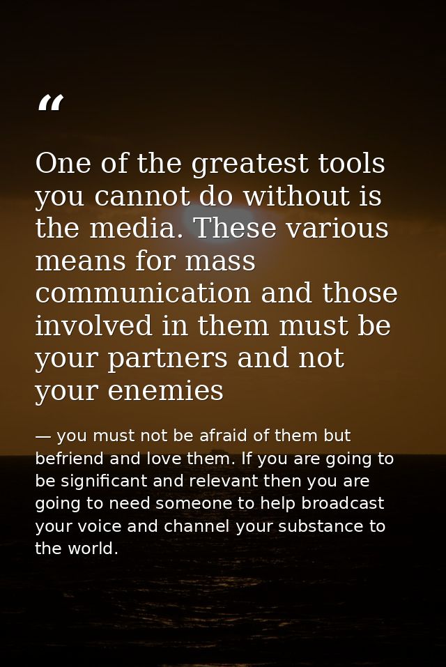 One of the greatest tools you cannot do without is the media. These various means for mass communication and those invol — you must not be afraid of them but befriend and love them. If you are going to be significant and relevant then you are going to need someone to help broadcast your voice and channel your substance to the world.