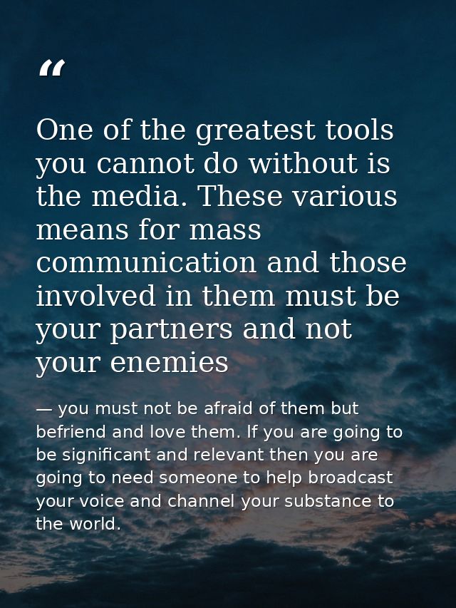 One of the greatest tools you cannot do without is the media. These various means for mass communication and those invol — you must not be afraid of them but befriend and love them. If you are going to be significant and relevant then you are going to need someone to help broadcast your voice and channel your substance to the world.