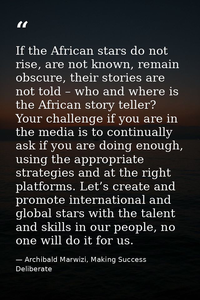 If the African stars do not rise, are not known, remain obscure, their stories are not told – who and where is the Afric — Archibald Marwizi, Making Success Deliberate