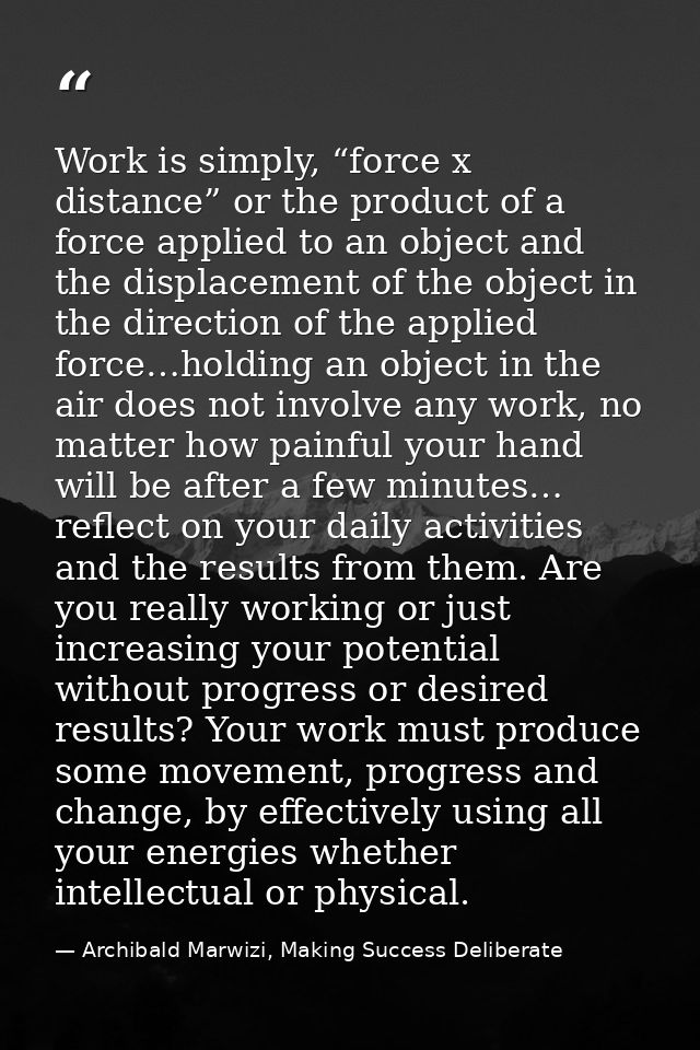 Work is simply, “force x distance” or the product of a force applied to an object and the displacement of the object in  — Archibald Marwizi, Making Success Deliberate