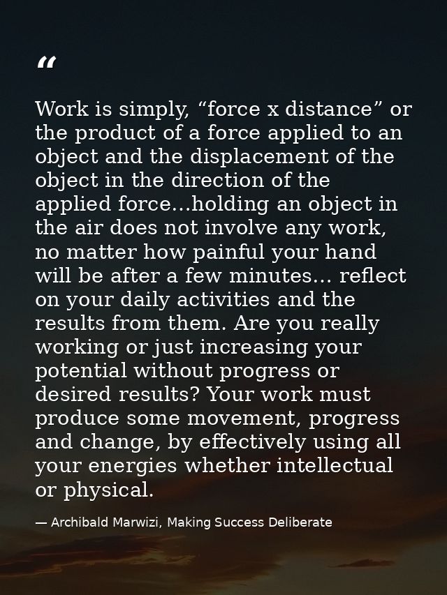 Work is simply, “force x distance” or the product of a force applied to an object and the displacement of the object in  — Archibald Marwizi, Making Success Deliberate