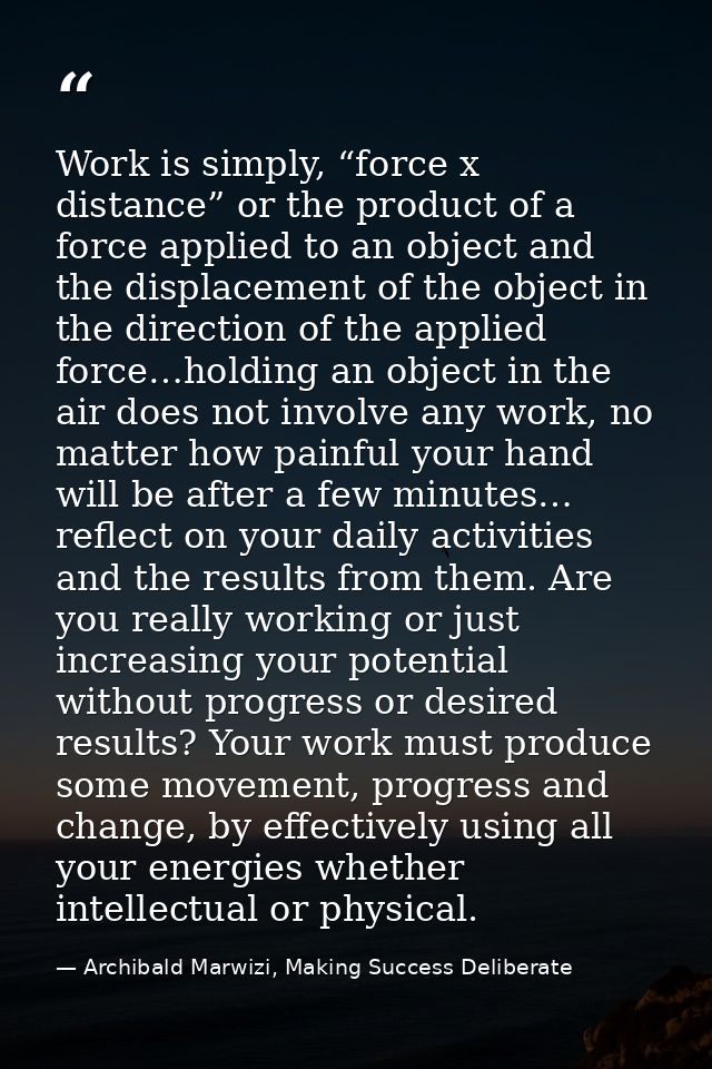 Work is simply, “force x distance” or the product of a force applied to an object and the displacement of the object in  — Archibald Marwizi, Making Success Deliberate