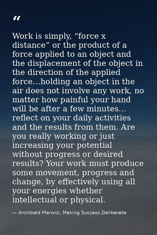 Work is simply, “force x distance” or the product of a force applied to an object and the displacement of the object in  — Archibald Marwizi, Making Success Deliberate