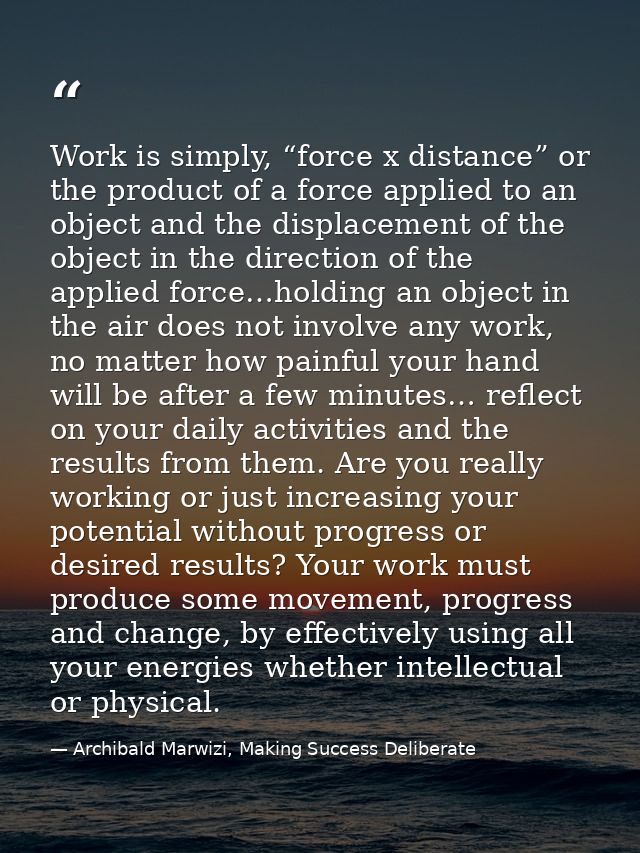 Work is simply, “force x distance” or the product of a force applied to an object and the displacement of the object in  — Archibald Marwizi, Making Success Deliberate