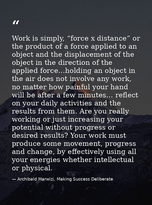 Work is simply, “force x distance” or the product of a force applied to an object and the displacement of the object in  — Archibald Marwizi, Making Success Deliberate