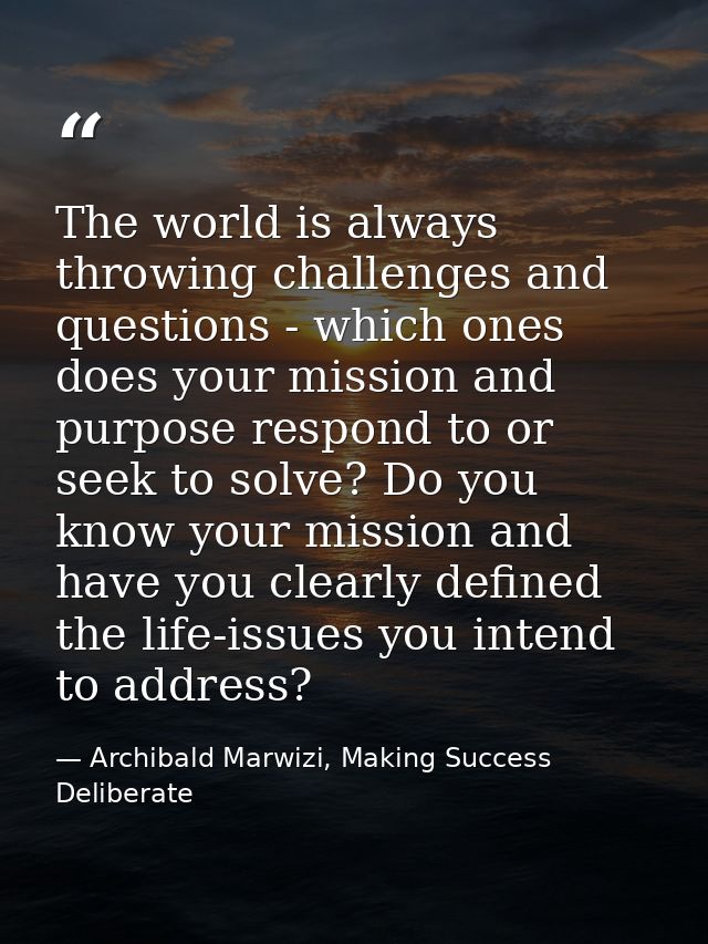 The world is always throwing challenges and questions - which ones does your mission and purpose respond to or seek to s — Archibald Marwizi, Making Success Deliberate