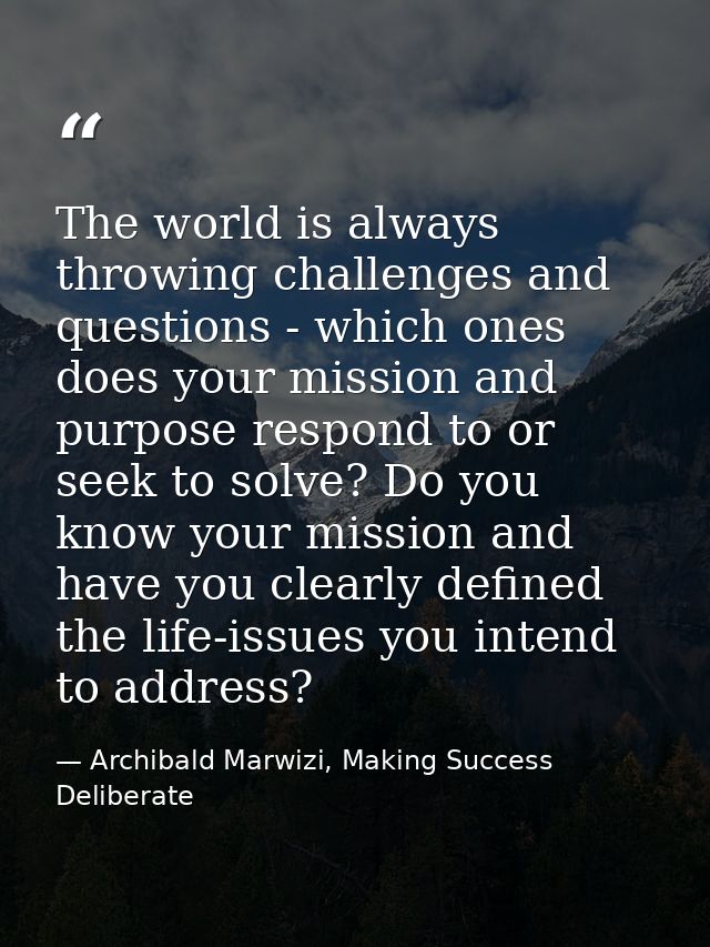 The world is always throwing challenges and questions - which ones does your mission and purpose respond to or seek to s — Archibald Marwizi, Making Success Deliberate