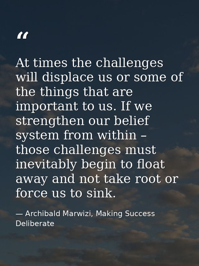 At times the challenges will displace us or some of the things that are important to us. If we strengthen our belief sys — Archibald Marwizi, Making Success Deliberate