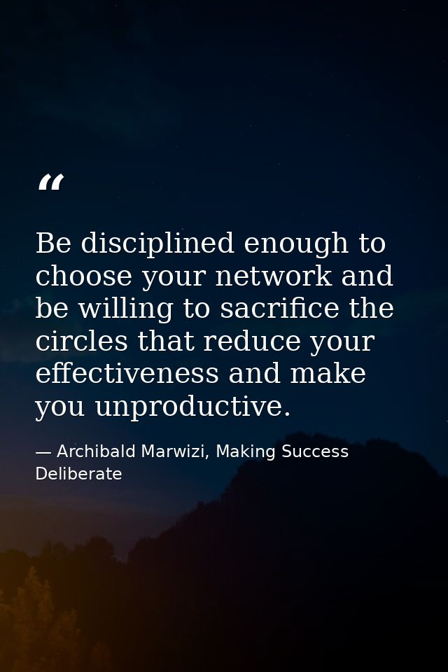 Be disciplined enough to choose your network and be willing to sacrifice the circles that reduce your effectiveness and  — Archibald Marwizi, Making Success Deliberate